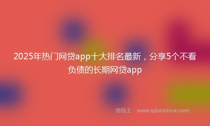 2025年热门网贷app十大排名最新,分享5个不看负债的长期网贷app