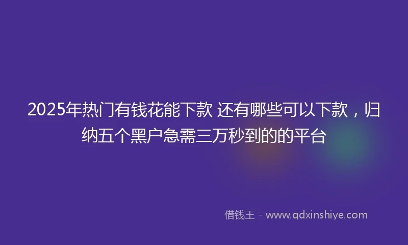 2025年热门有钱花能下款 还有哪些可以下款，归纳五个黑户急需三万秒到的的平台