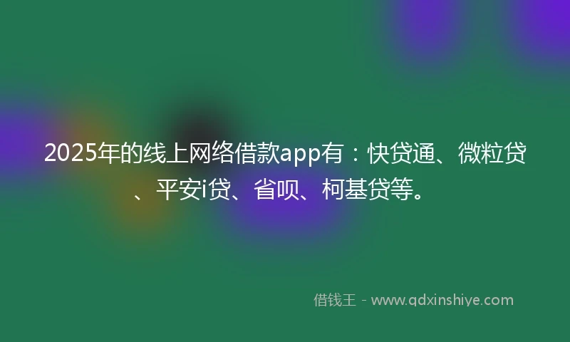 2025年的线上网络借款app有：快贷通、微粒贷、平安i贷、省呗、柯基贷等。