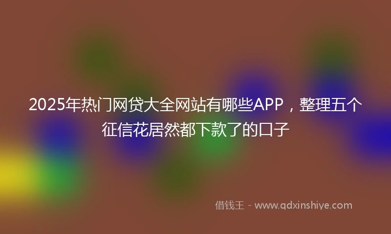2025年热门网贷大全网站有哪些APP，整理五个征信花居然都下款了的口子