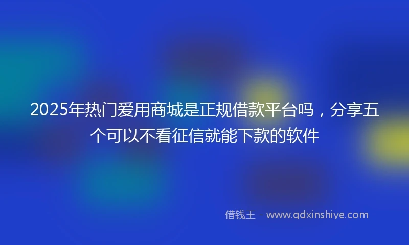 2025年热门爱用商城是正规借款平台吗，分享五个可以不看征信就能下款的软件