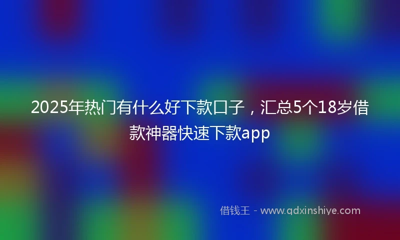 2025年热门有什么好下款口子，汇总5个18岁借款神器快速下款app