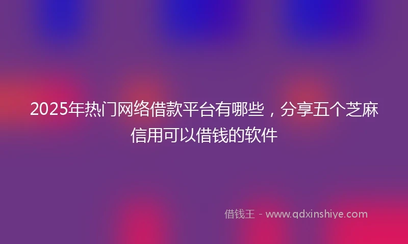 2025年热门网络借款平台有哪些，分享五个芝麻信用可以借钱的软件