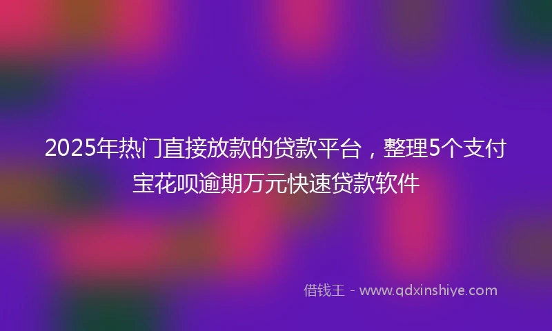 2025年热门直接放款的贷款平台，整理5个支付宝花呗逾期万元快速贷款软件