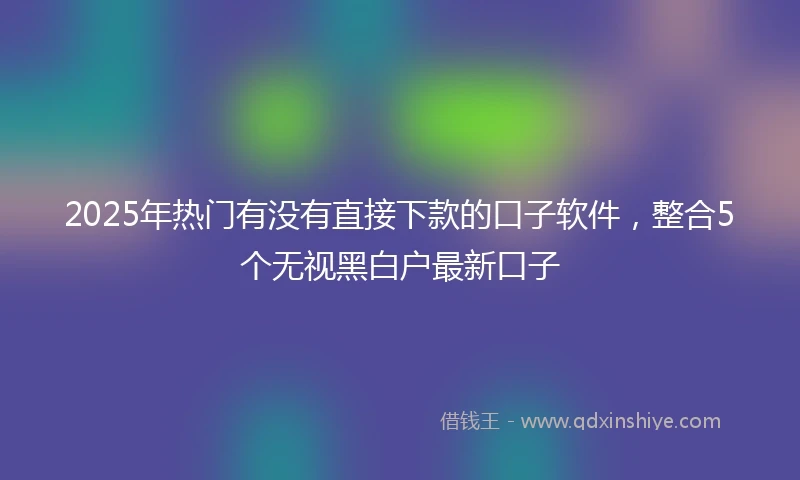 2025年热门有没有直接下款的口子软件，整合5个无视黑白户最新口子