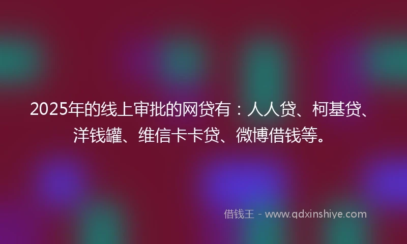 2025年的线上审批的网贷有：人人贷、柯基贷、洋钱罐、维信卡卡贷、微博借钱等。