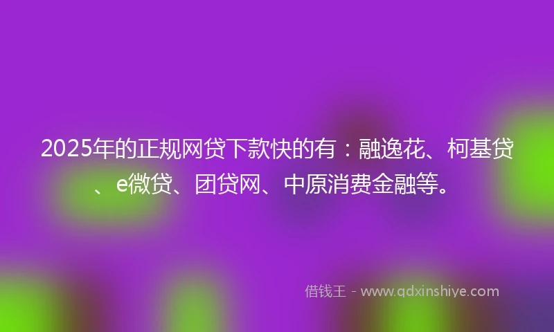 2025年的正规网贷下款快的有：融逸花、柯基贷、e微贷、团贷网、中原消费金融等。
