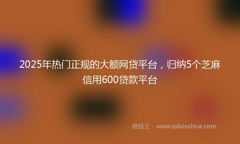 2025年热门正规的大额网贷平台，归纳5个芝麻信用600贷款平台