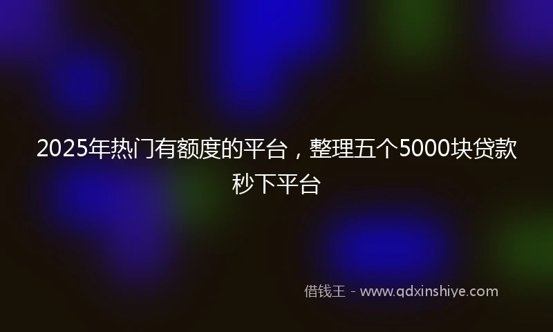 2025年热门有额度的平台，整理五个5000块贷款秒下平台