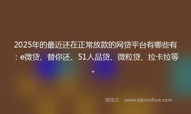 2025年的最近还在正常放款的网贷平台有哪些有：e微贷、替你还、51人品贷、微粒贷、拉卡拉等。