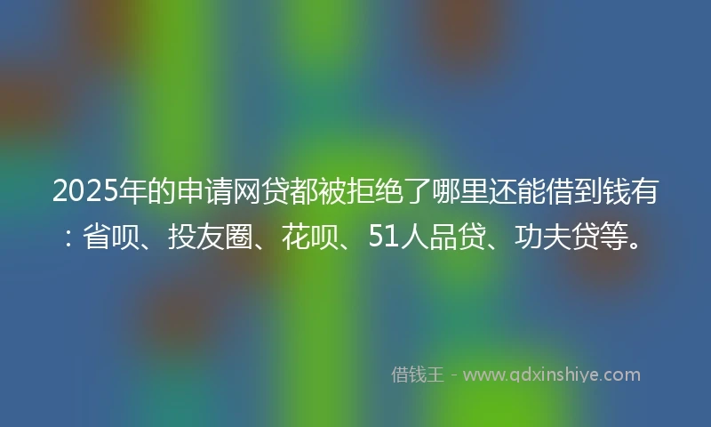 2025年的申请网贷都被拒绝了哪里还能借到钱有：省呗、投友圈、花呗、51人品贷、功夫贷等。