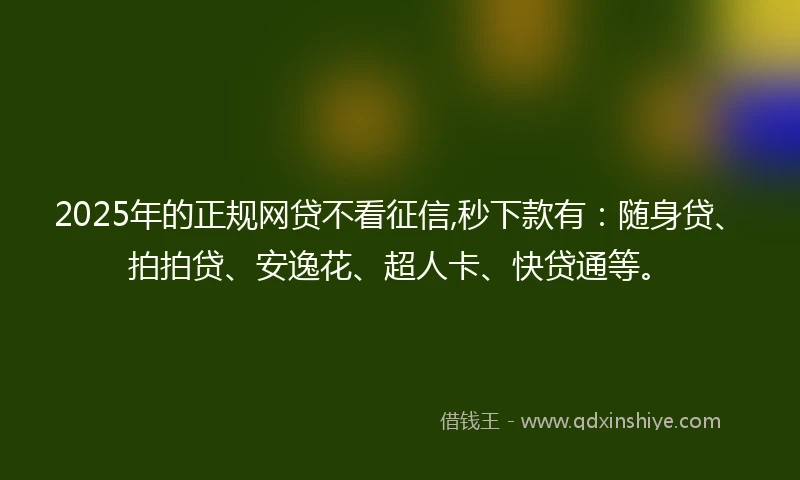 2025年的正规网贷不看征信,秒下款有：随身贷、拍拍贷、安逸花、超人卡、快贷通等。