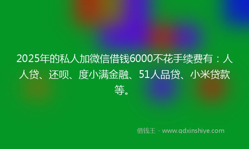 2025年的私人加微信借钱6000不花手续费有：人人贷、还呗、度小满金融、51人品贷、小米贷款等。