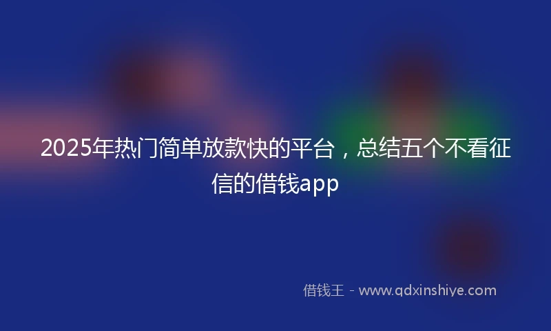 2025年热门简单放款快的平台，总结五个不看征信的借钱app