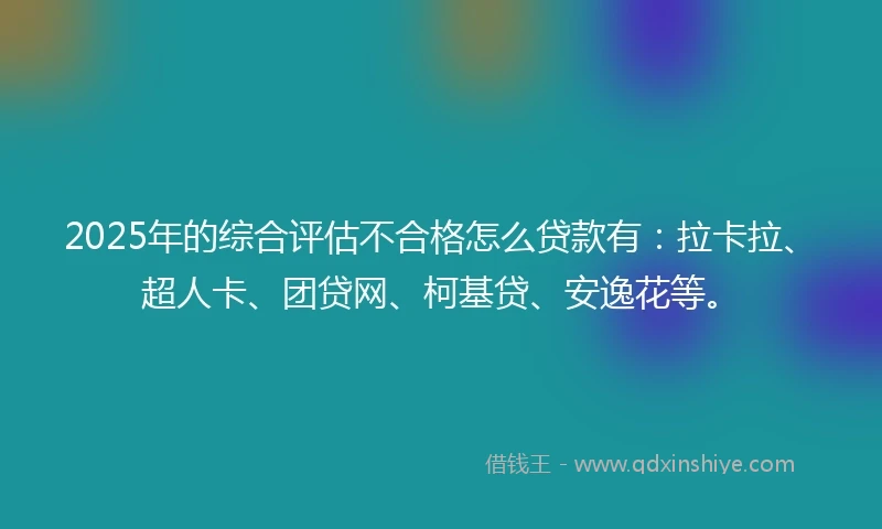 2025年的综合评估不合格怎么贷款有：拉卡拉、超人卡、团贷网、柯基贷、安逸花等。