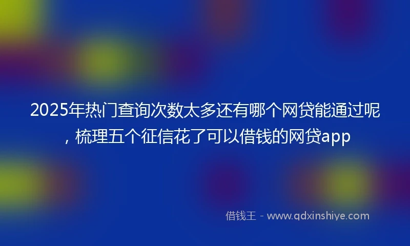 2025年热门查询次数太多还有哪个网贷能通过呢，梳理五个征信花了可以借钱的网贷app