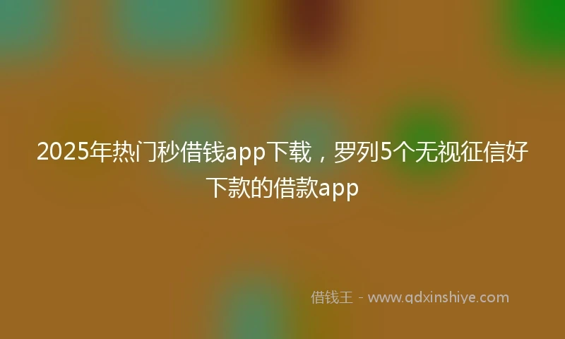 2025年热门秒借钱app下载，罗列5个无视征信好下款的借款app