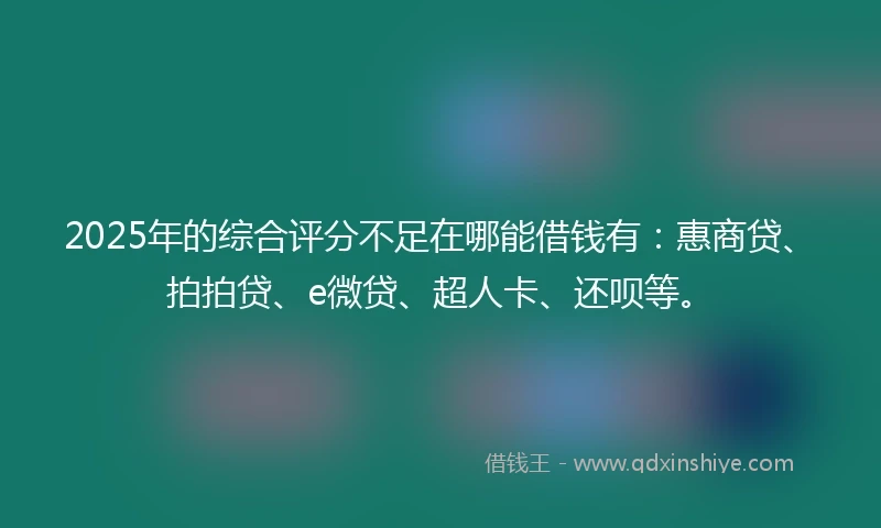 2025年的综合评分不足在哪能借钱有：惠商贷、拍拍贷、e微贷、超人卡、还呗等。