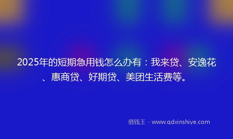 2025年的短期急用钱怎么办有：我来贷、安逸花、惠商贷、好期贷、美团生活费等。