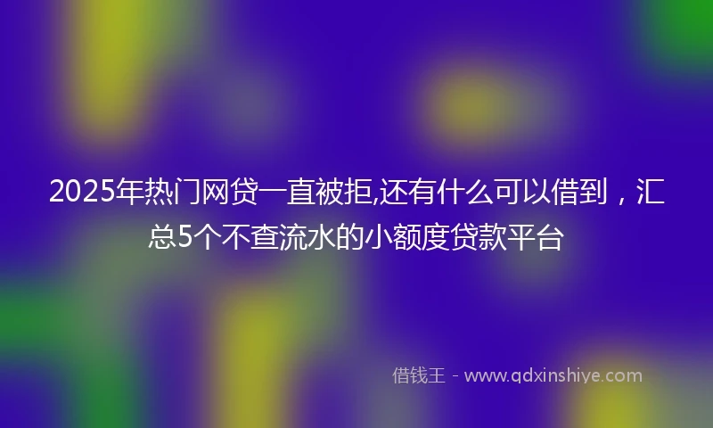 2025年热门网贷一直被拒,还有什么可以借到，汇总5个不查流水的小额度贷款平台