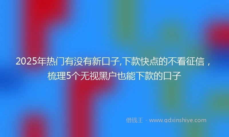2025年热门有没有新口子,下款快点的不看征信，梳理5个无视黑户也能下款的口子