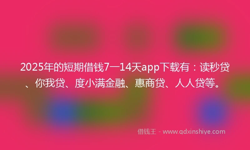 2025年的短期借钱7一14天app下载有：读秒贷、你我贷、度小满金融、惠商贷、人人贷等。