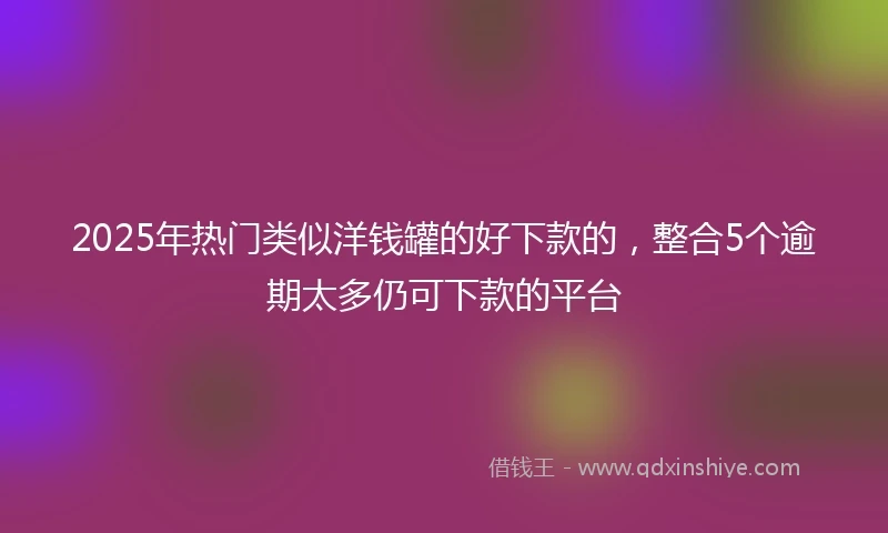 2025年热门类似洋钱罐的好下款的，整合5个逾期太多仍可下款的平台