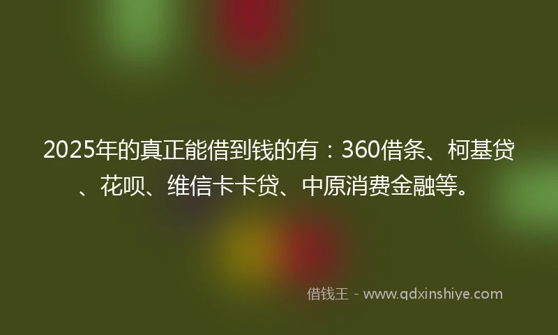 2025年的真正能借到钱的有：360借条、柯基贷、花呗、维信卡卡贷、中原消费金融等。