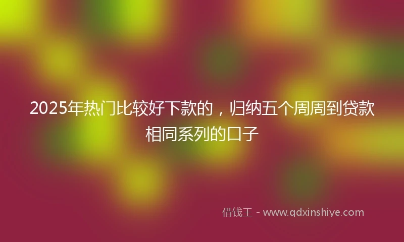 2025年热门比较好下款的，归纳五个周周到贷款相同系列的口子