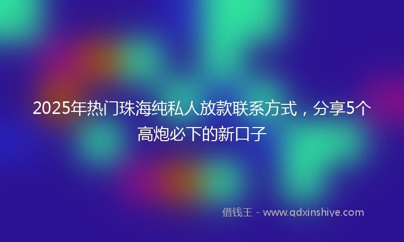 2025年热门珠海纯私人放款联系方式，分享5个高炮必下的新口子