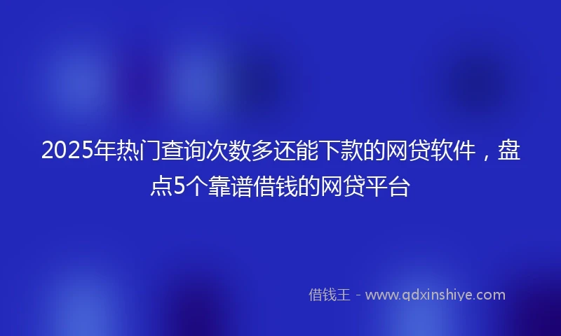 2025年热门查询次数多还能下款的网贷软件，盘点5个靠谱借钱的网贷平台