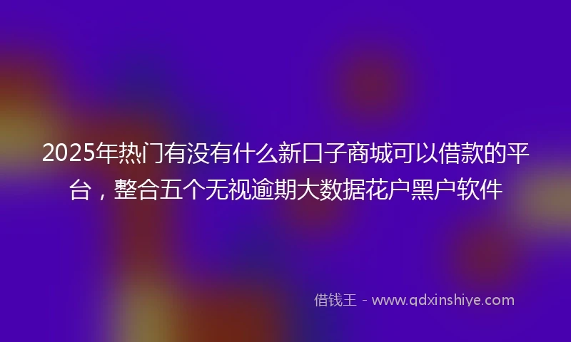 2025年热门有没有什么新口子商城可以借款的平台，整合五个无视逾期大数据花户黑户软件