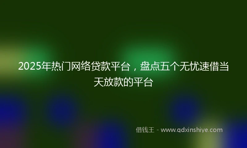 2025年热门网络贷款平台，盘点五个无忧速借当天放款的平台