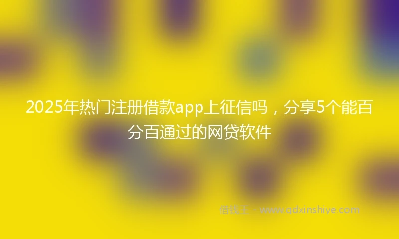 2025年热门注册借款app上征信吗，分享5个能百分百通过的网贷软件