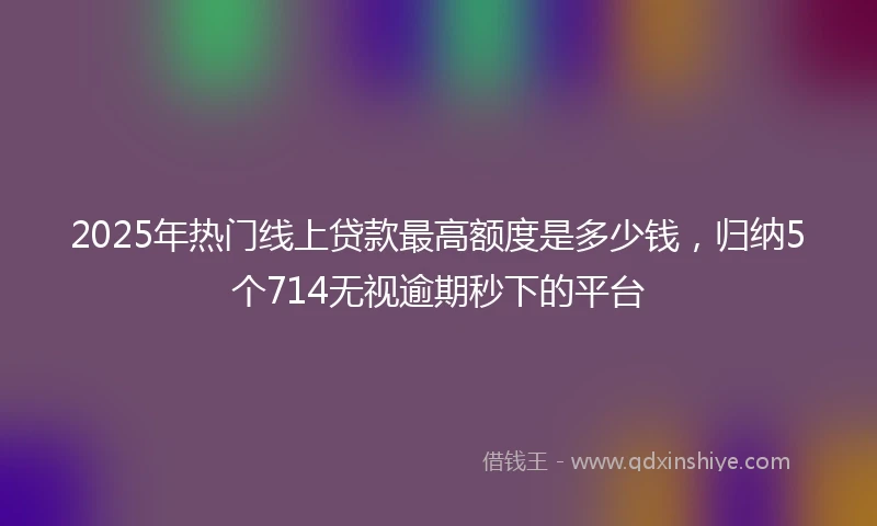 2025年热门线上贷款最高额度是多少钱，归纳5个714无视逾期秒下的平台