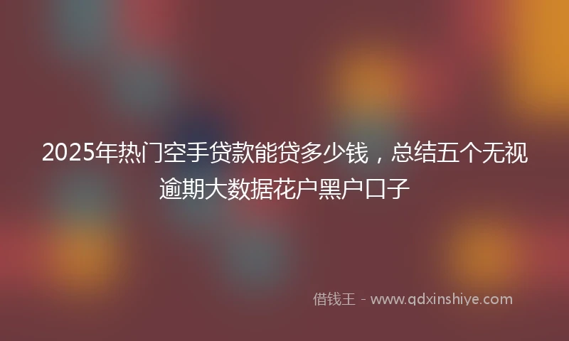 2025年热门空手贷款能贷多少钱，总结五个无视逾期大数据花户黑户口子