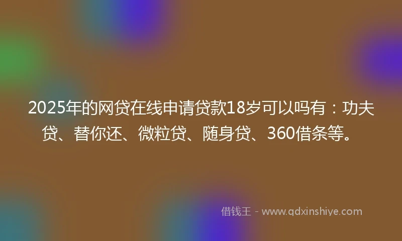 2025年的网贷在线申请贷款18岁可以吗有：功夫贷、替你还、微粒贷、随身贷、360借条等。