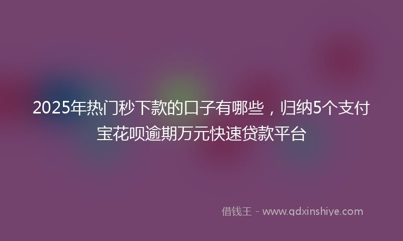2025年热门秒下款的口子有哪些，归纳5个支付宝花呗逾期万元快速贷款平台