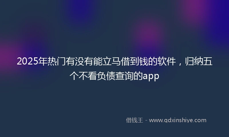 2025年热门有没有能立马借到钱的软件，归纳五个不看负债查询的app