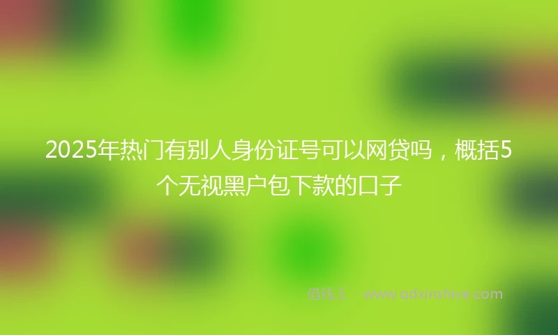 2025年热门有别人身份证号可以网贷吗，概括5个无视黑户包下款的口子