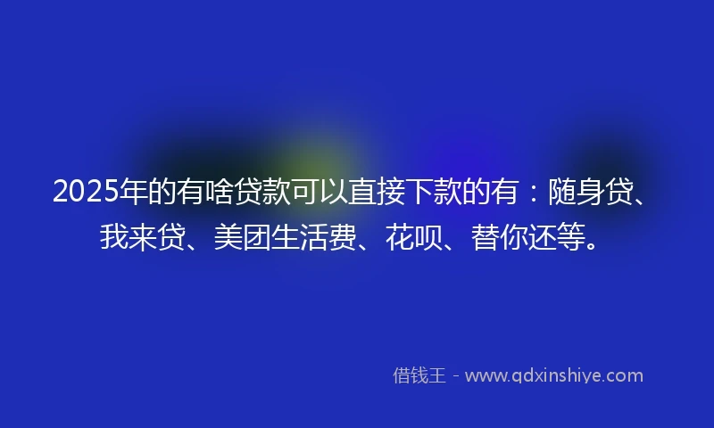 2025年的有啥贷款可以直接下款的有：随身贷、我来贷、美团生活费、花呗、替你还等。