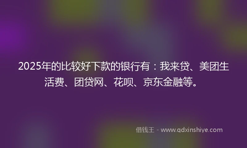 2025年的比较好下款的银行有：我来贷、美团生活费、团贷网、花呗、京东金融等。