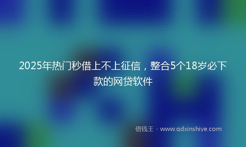 2025年热门秒借上不上征信，整合5个18岁必下款的网贷软件