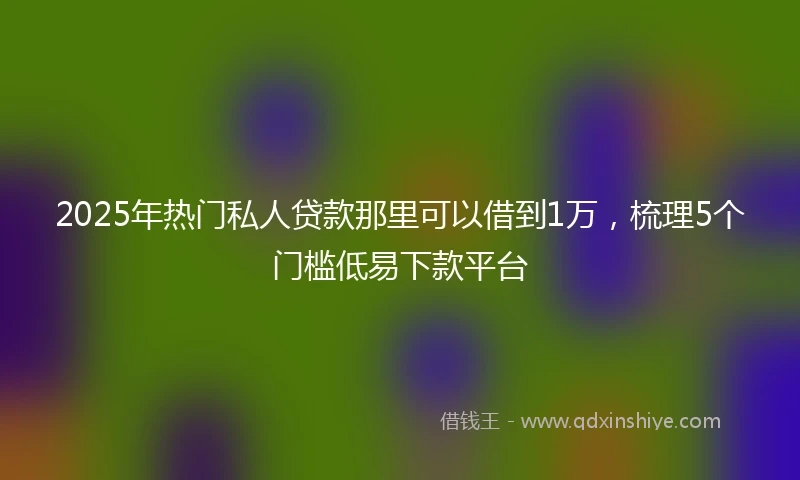 2025年热门私人贷款那里可以借到1万，梳理5个门槛低易下款平台