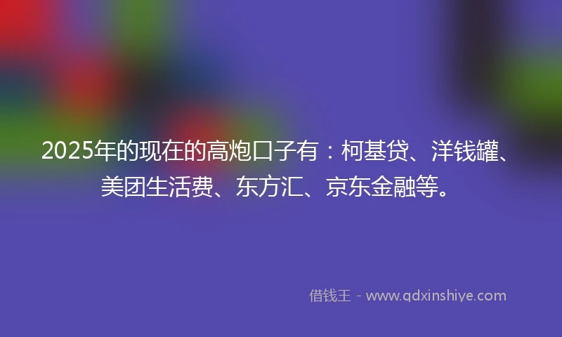 2025年的现在的高炮口子有：柯基贷、洋钱罐、美团生活费、东方汇、京东金融等。