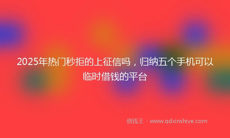 2025年热门秒拒的上征信吗，归纳五个手机可以临时借钱的平台