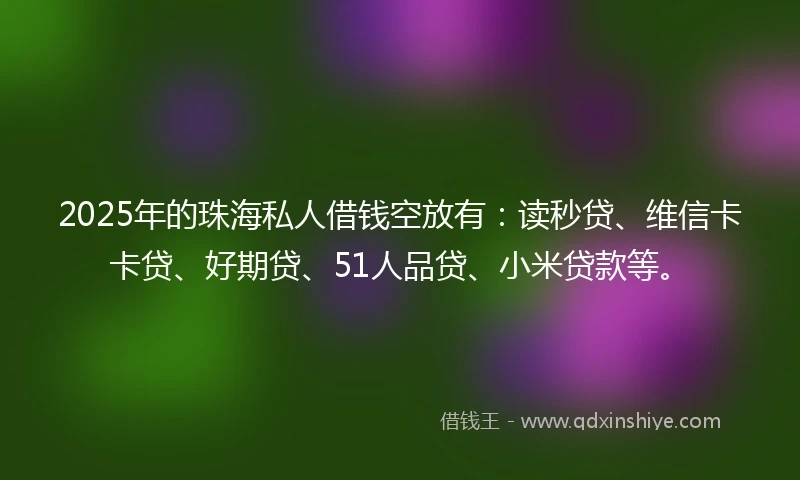 2025年的珠海私人借钱空放有：读秒贷、维信卡卡贷、好期贷、51人品贷、小米贷款等。