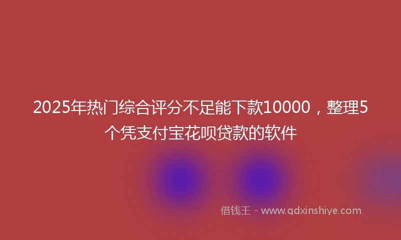 2025年热门综合评分不足能下款10000，整理5个凭支付宝花呗贷款的软件