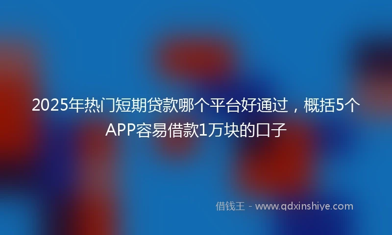 2025年热门短期贷款哪个平台好通过，概括5个APP容易借款1万块的口子