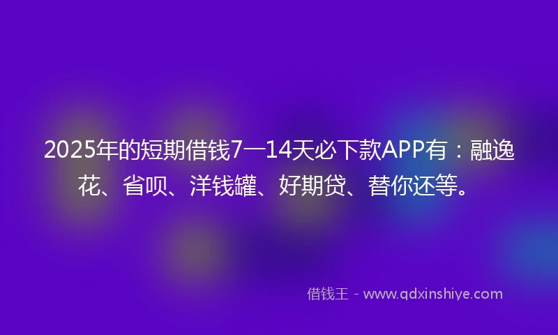 2025年的短期借钱7一14天必下款APP有：融逸花、省呗、洋钱罐、好期贷、替你还等。